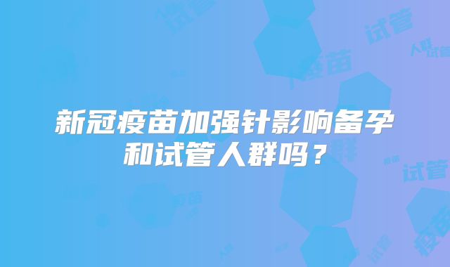 新冠疫苗加强针影响备孕和试管人群吗？