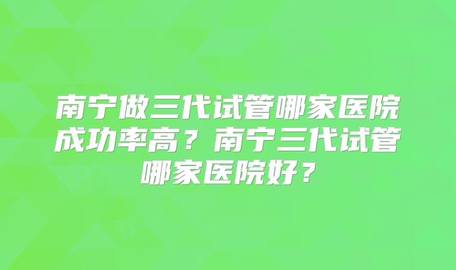南宁做三代试管哪家医院成功率高？南宁三代试管哪家医院好？