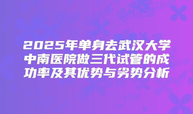 2025年单身去武汉大学中南医院做三代试管的成功率及其优势与劣势分析
