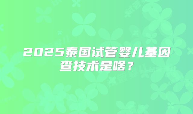 2025泰国试管婴儿基因查技术是啥?