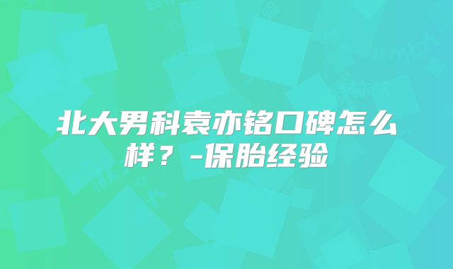 北大男科袁亦铭口碑怎么样？-保胎经验