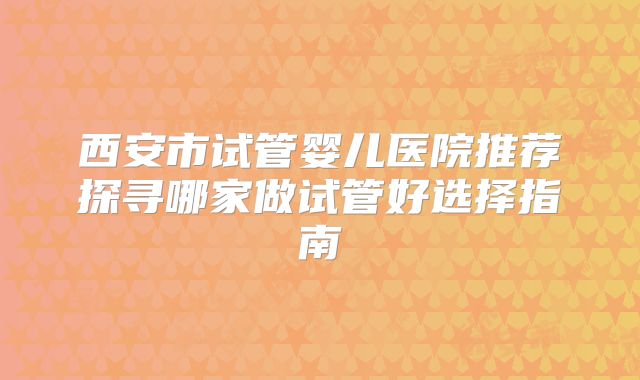 西安市试管婴儿医院推荐探寻哪家做试管好选择指南