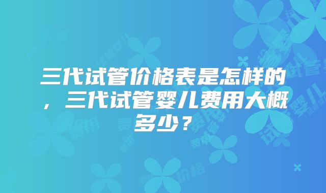 三代试管价格表是怎样的，三代试管婴儿费用大概多少？