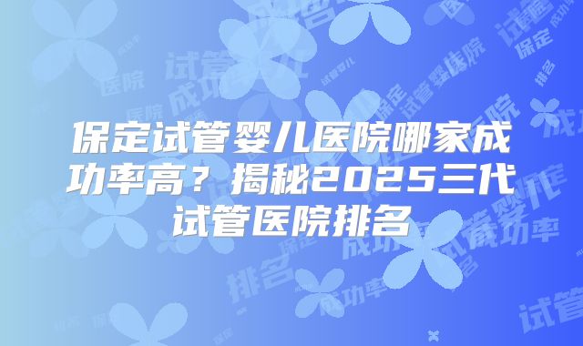 保定试管婴儿医院哪家成功率高？揭秘2025三代试管医院排名