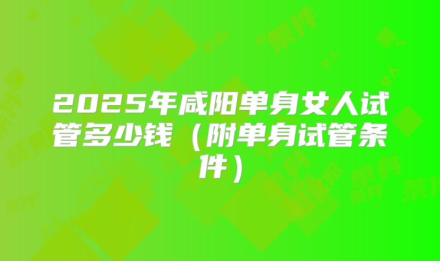 2025年咸阳单身女人试管多少钱(附单身试管条件)