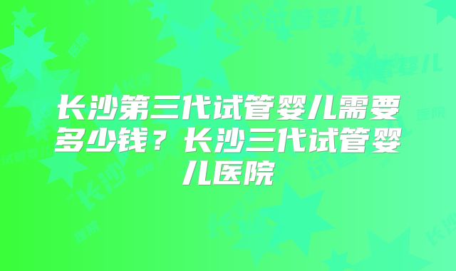 长沙第三代试管婴儿需要多少钱？长沙三代试管婴儿医院