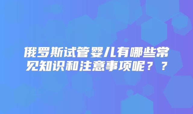 俄罗斯试管婴儿有哪些常见知识和注意事项呢？？