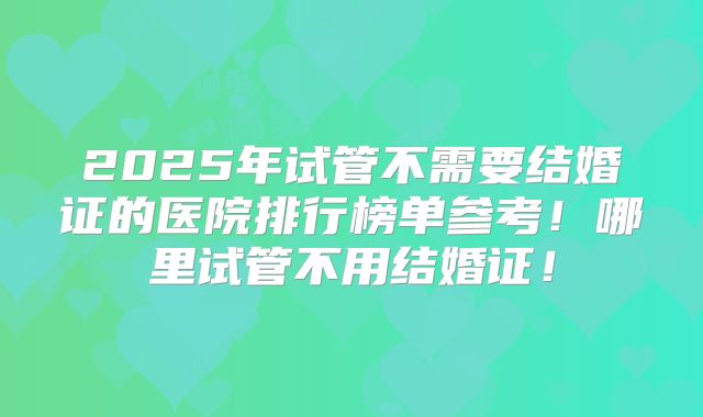 2025年试管不需要结婚证的医院排行榜单参考！哪里试管不用结婚证！