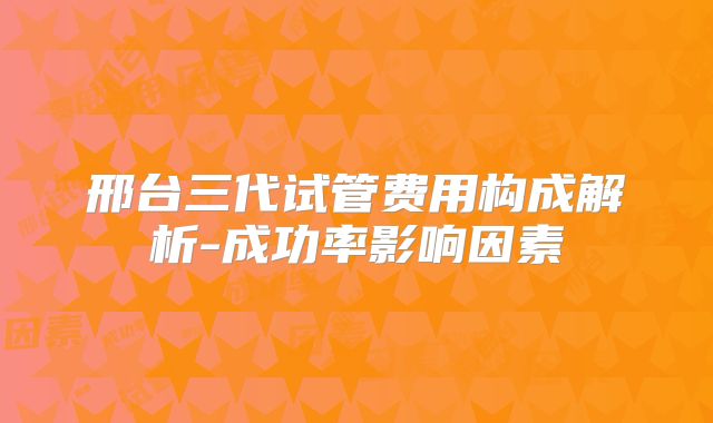 邢台三代试管费用构成解析-成功率影响因素