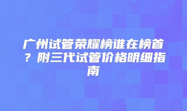 广州试管荣耀榜谁在榜首？附三代试管价格明细指南