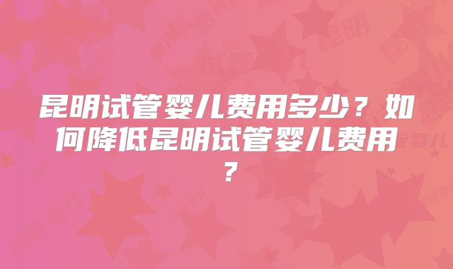 昆明试管婴儿费用多少？如何降低昆明试管婴儿费用？