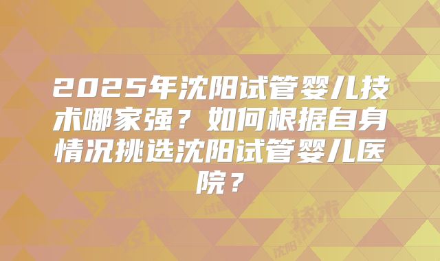 2025年沈阳试管婴儿技术哪家强？如何根据自身情况挑选沈阳试管婴儿医院？