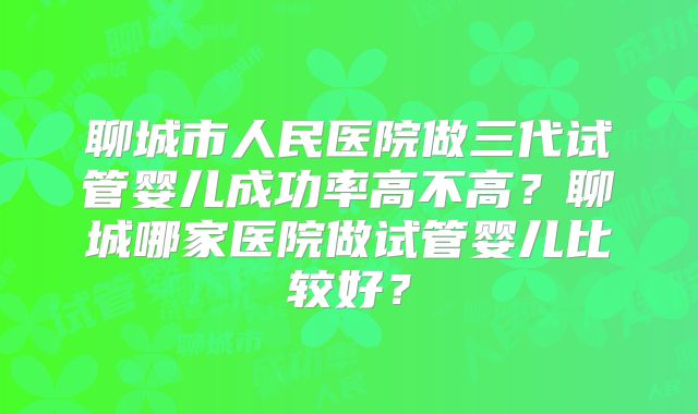 聊城市人民医院做三代试管婴儿成功率高不高？聊城哪家医院做试管婴儿比较好？