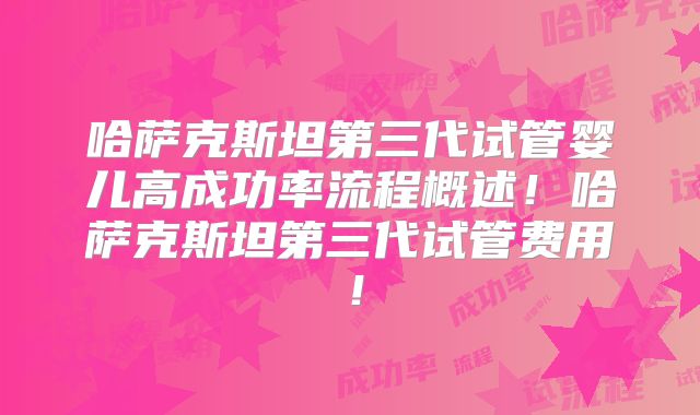哈萨克斯坦第三代试管婴儿高成功率流程概述！哈萨克斯坦第三代试管费用！