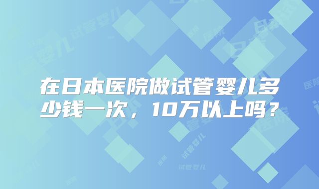 在日本医院做试管婴儿多少钱一次，10万以上吗？