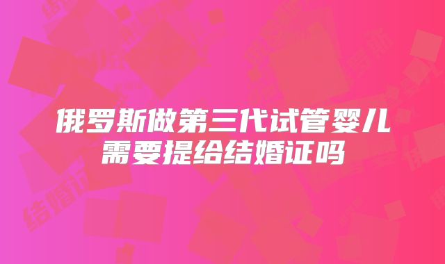 俄罗斯做第三代试管婴儿需要提给结婚证吗