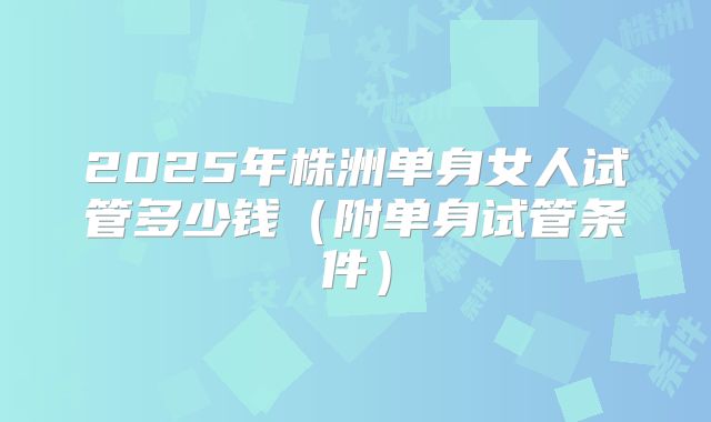 2025年株洲单身女人试管多少钱（附单身试管条件）