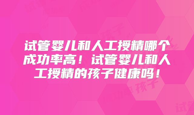 试管婴儿和人工授精哪个成功率高！试管婴儿和人工授精的孩子健康吗！