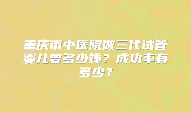 重庆市中医院做三代试管婴儿要多少钱？成功率有多少？