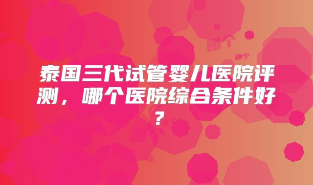 泰国三代试管婴儿医院评测，哪个医院综合条件好？