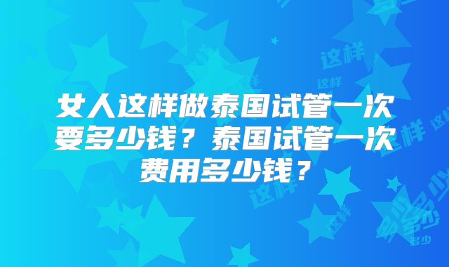 女人这样做泰国试管一次要多少钱？泰国试管一次费用多少钱？