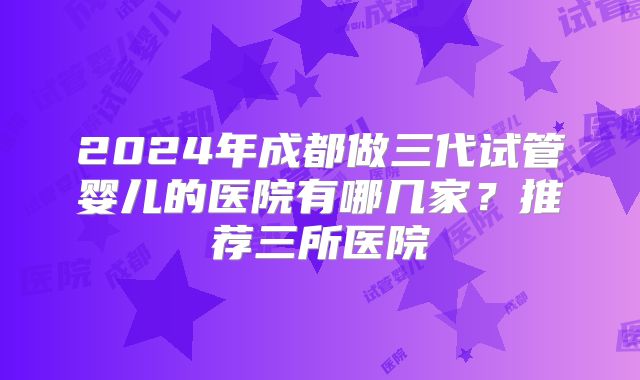 2024年成都做三代试管婴儿的医院有哪几家？推荐三所医院