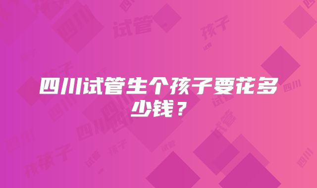 四川试管生个孩子要花多少钱？
