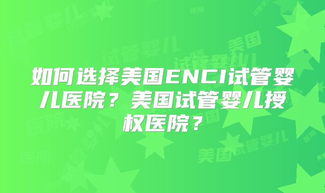 如何选择美国ENCI试管婴儿医院?美国试管婴儿授权医院?