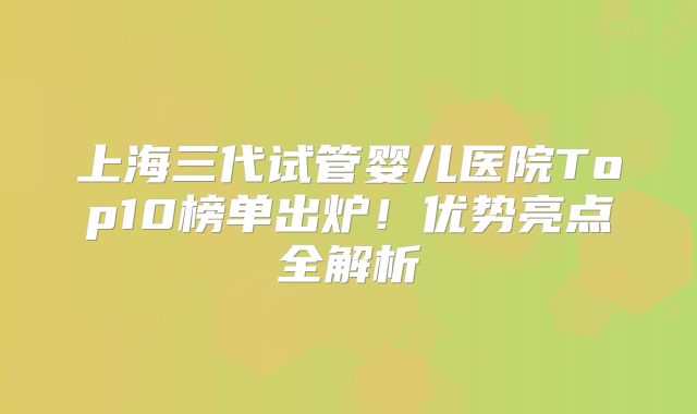 上海三代试管婴儿医院Top10榜单出炉！优势亮点全解析