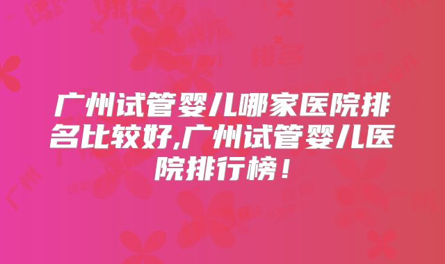 广州试管婴儿哪家医院排名比较好,广州试管婴儿医院排行榜！
