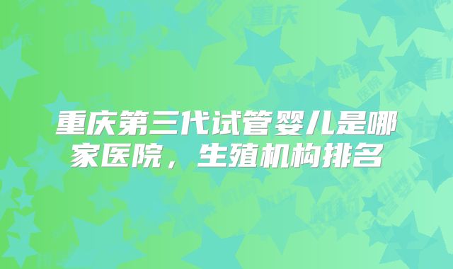 重庆第三代试管婴儿是哪家医院，生殖机构排名