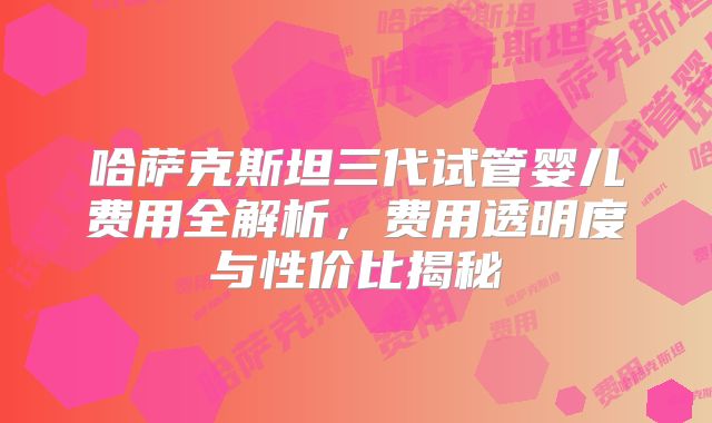 哈萨克斯坦三代试管婴儿费用全解析,费用透明度与性价比揭秘