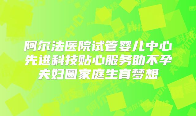 阿尔法医院试管婴儿中心先进科技贴心服务助不孕夫妇圆家庭生育梦想
