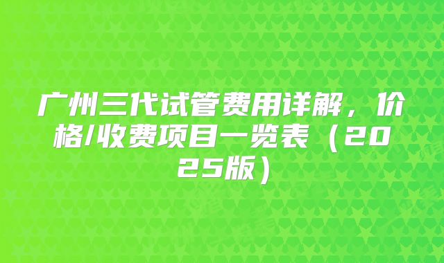 广州三代试管费用详解,价格/收费项目一览表(2025版)