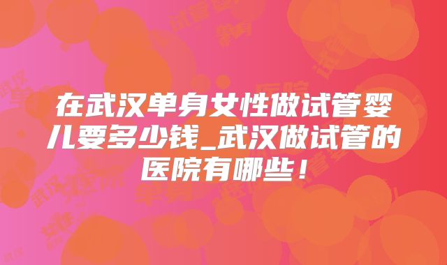 在武汉单身女性做试管婴儿要多少钱_武汉做试管的医院有哪些!