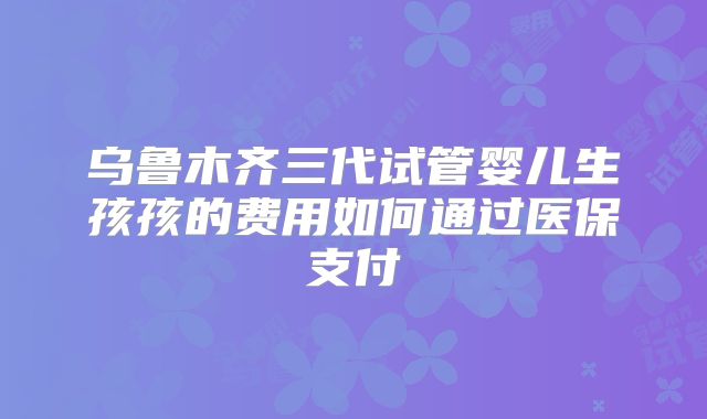 乌鲁木齐三代试管婴儿生孩孩的费用如何通过医保支付