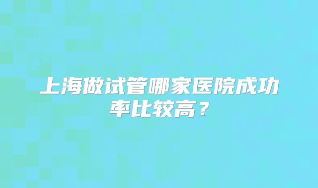 上海做试管哪家医院成功率比较高？