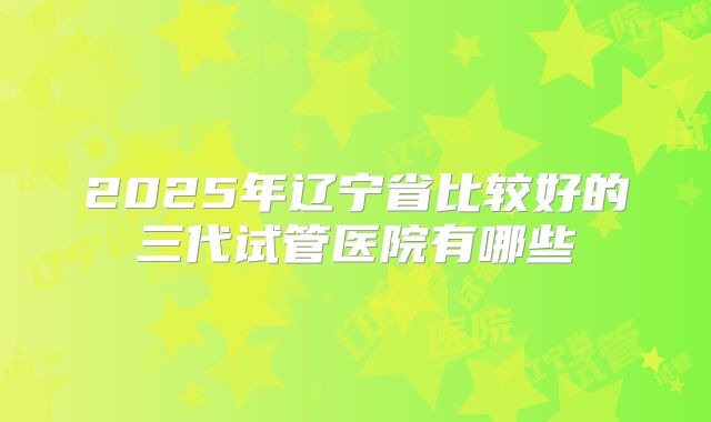 2025年辽宁省比较好的三代试管医院有哪些