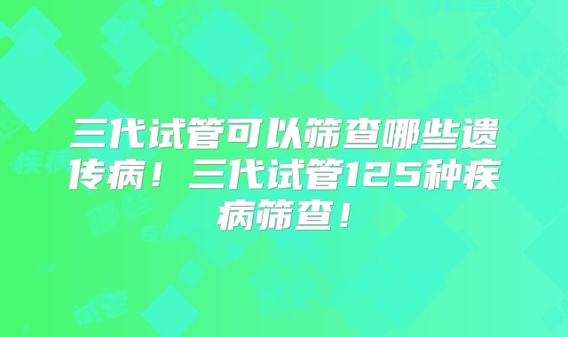 三代试管可以筛查哪些遗传病!三代试管125种疾病筛查!
