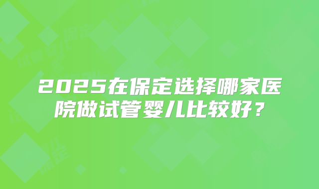 2025在保定选择哪家医院做试管婴儿比较好？