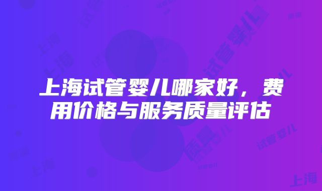 上海试管婴儿哪家好，费用价格与服务质量评估