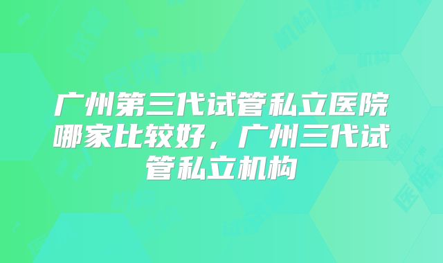 广州第三代试管私立医院哪家比较好，广州三代试管私立机构