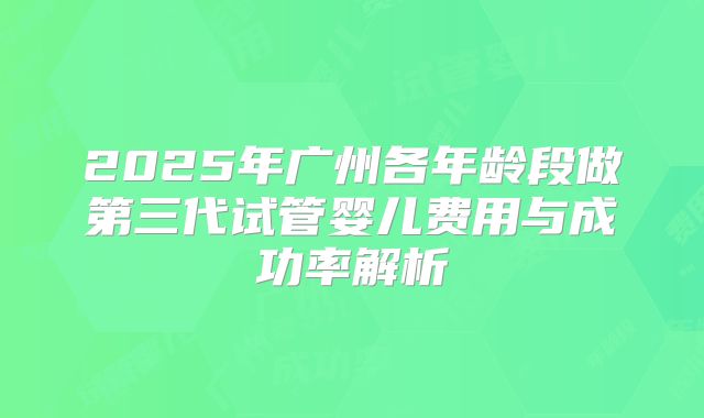 2025年广州各年龄段做第三代试管婴儿费用与成功率解析