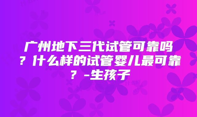 广州地下三代试管可靠吗？什么样的试管婴儿最可靠？-生孩子