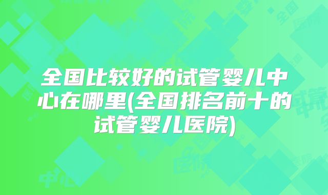 全国比较好的试管婴儿中心在哪里(全国排名前十的试管婴儿医院)