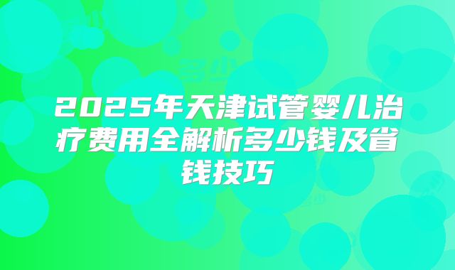 2025年天津试管婴儿治疗费用全解析多少钱及省钱技巧