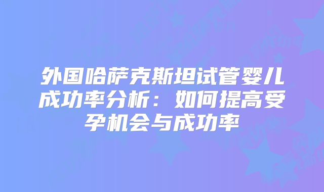 外国哈萨克斯坦试管婴儿成功率分析：如何提高受孕机会与成功率