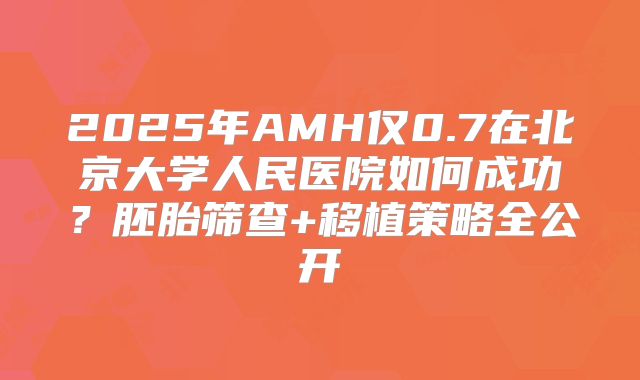 2025年AMH仅0.7在北京大学人民医院如何成功?胚胎筛查+移植策略全公开