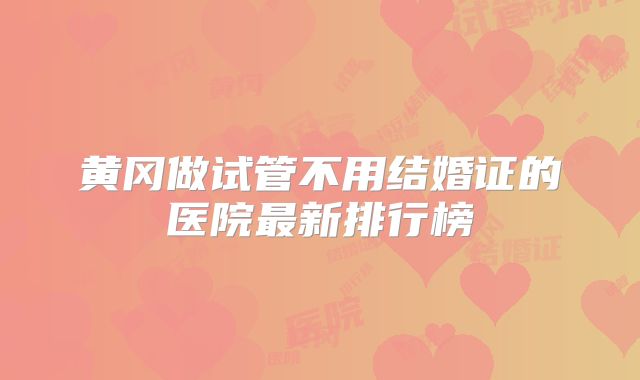 黄冈做试管不用结婚证的医院最新排行榜