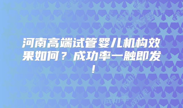河南高端试管婴儿机构效果如何?成功率一触即发!